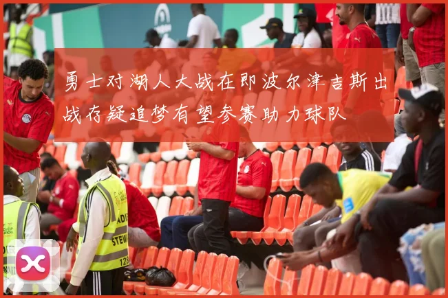 勇士对湖人大战在即波尔津吉斯出战存疑追梦有望参赛助力球队