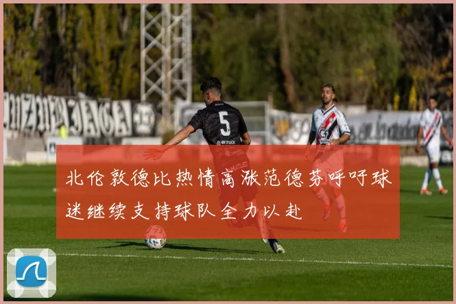 北伦敦德比热情高涨范德芬呼吁球迷继续支持球队全力以赴