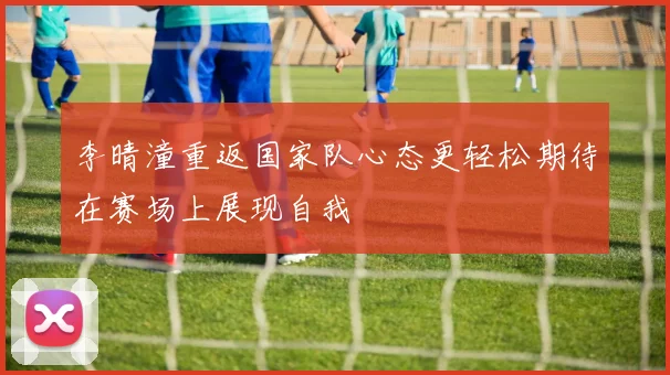 李晴潼重返国家队心态更轻松期待在赛场上展现自我