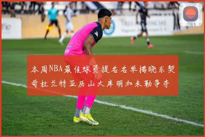 本周NBA最佳球员提名名单揭晓东契奇杜兰特亚历山大库明加米勒争夺荣誉