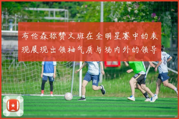 布伦森称赞文班在全明星赛中的表现展现出领袖气质与场内外的领导力