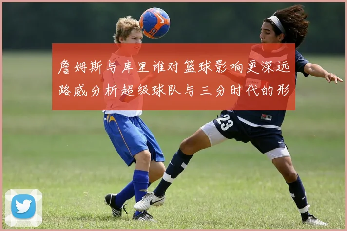 詹姆斯与库里谁对篮球影响更深远路威分析超级球队与三分时代的形成