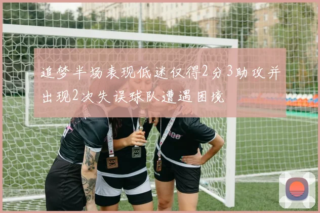 追梦半场表现低迷仅得2分3助攻并出现2次失误球队遭遇困境