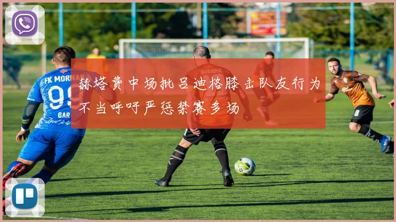 赫塔费中场批吕迪格膝击队友行为不当呼吁严惩禁赛多场