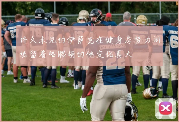 许久未见的伊萨克在健身房努力训练留着络腮胡的他变化真大