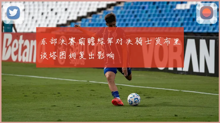 东部决赛前瞻绿军对决骑士莫布里谈塔图姆复出影响