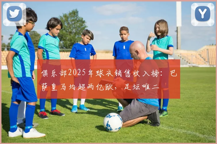 俱乐部2025年球衣销售收入榜：巴萨皇马均超两亿欧，足坛唯二