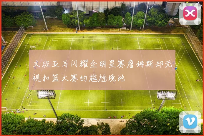 文班亚马闪耀全明星赛詹姆斯却无视扣篮大赛的尴尬境地
