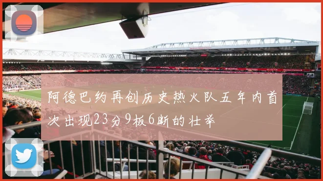 阿德巴约再创历史热火队五年内首次出现23分9板6断的壮举