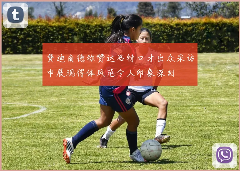 费迪南德称赞达洛特口才出众采访中展现得体风范令人印象深刻