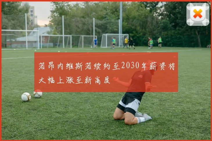 若昂内维斯若续约至2030年薪资将大幅上涨至新高度