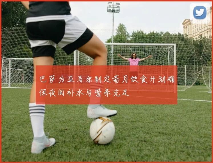 巴萨为亚马尔制定斋月饮食计划确保夜间补水与营养充足
