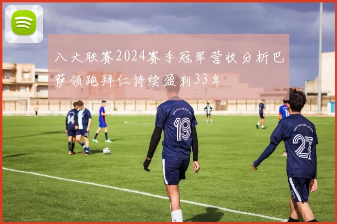 八大联赛2024赛季冠军营收分析巴萨领跑拜仁持续盈利33年